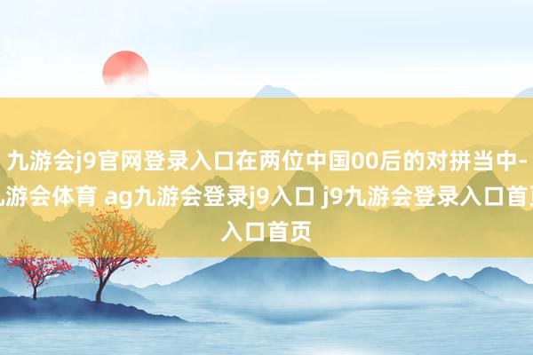 九游会j9官网登录入口在两位中国00后的对拼当中-九游会体育 ag九游会登录j9入口 j9九游会登录入口首页