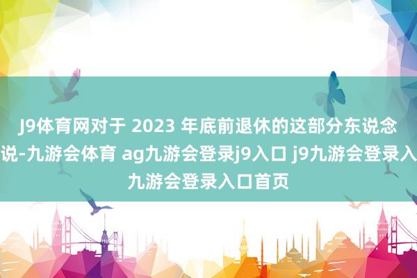 J9体育网对于 2023 年底前退休的这部分东说念主员来说-九游会体育 ag九游会登录j9入口 j9九游会登录入口首页