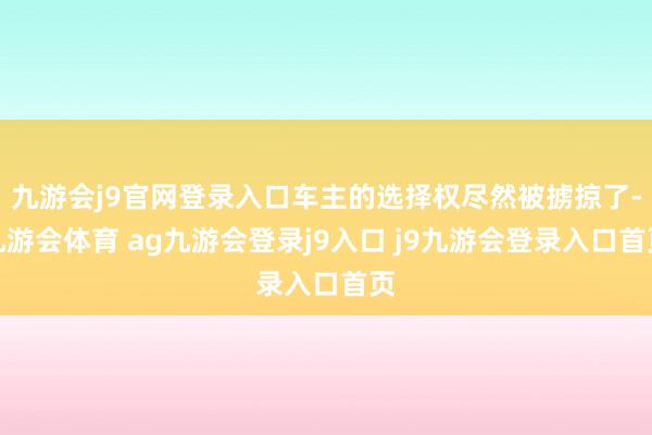 九游会j9官网登录入口车主的选择权尽然被掳掠了-九游会体育 ag九游会登录j9入口 j9九游会登录入口首页