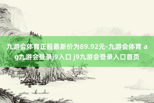 九游会体育正股最新价为89.92元-九游会体育 ag九游会登录j9入口 j9九游会登录入口首页