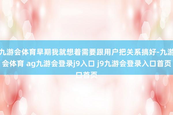 九游会体育早期我就想着需要跟用户把关系搞好-九游会体育 ag九游会登录j9入口 j9九游会登录入口首页