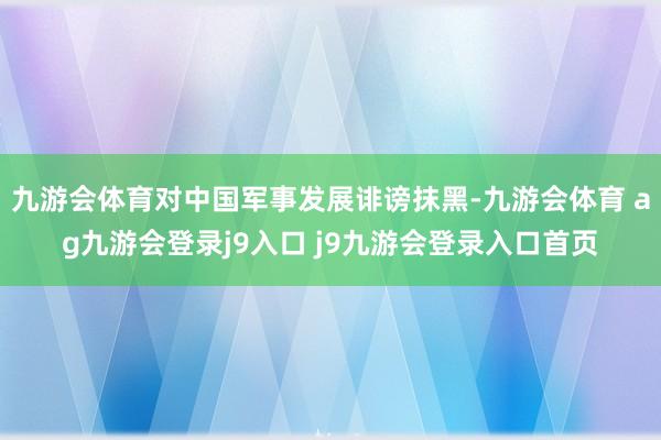 九游会体育对中国军事发展诽谤抹黑-九游会体育 ag九游会登录j9入口 j9九游会登录入口首页
