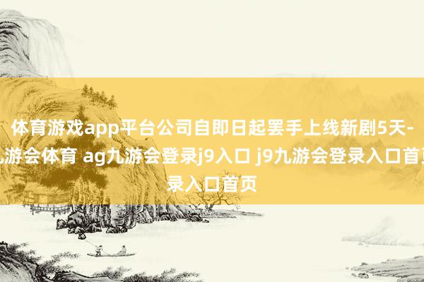 体育游戏app平台公司自即日起罢手上线新剧5天-九游会体育 ag九游会登录j9入口 j9九游会登录入口首页