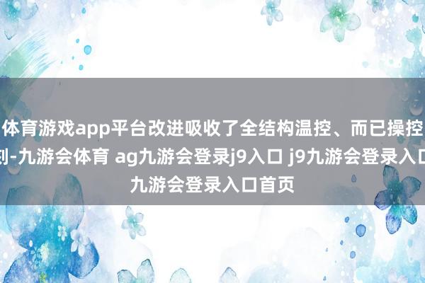 体育游戏app平台改进吸收了全结构温控、而已操控等时刻-九游会体育 ag九游会登录j9入口 j9九游会登录入口首页