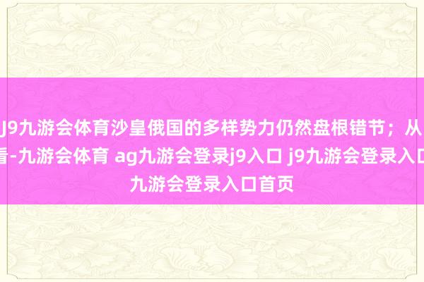 J9九游会体育沙皇俄国的多样势力仍然盘根错节；从外部看-九游会体育 ag九游会登录j9入口 j9九游会登录入口首页