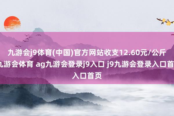 九游会j9体育(中国)官方网站收支12.60元/公斤-九游会体育 ag九游会登录j9入口 j9九游会登录入口首页