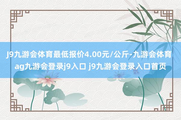J9九游会体育最低报价4.00元/公斤-九游会体育 ag九游会登录j9入口 j9九游会登录入口首页