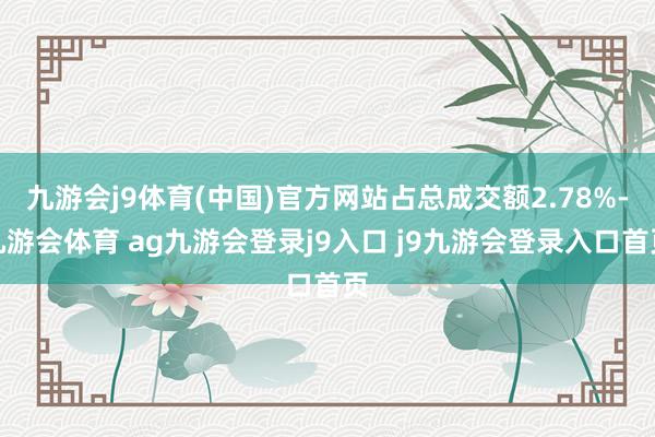 九游会j9体育(中国)官方网站占总成交额2.78%-九游会体育 ag九游会登录j9入口 j9九游会登录入口首页