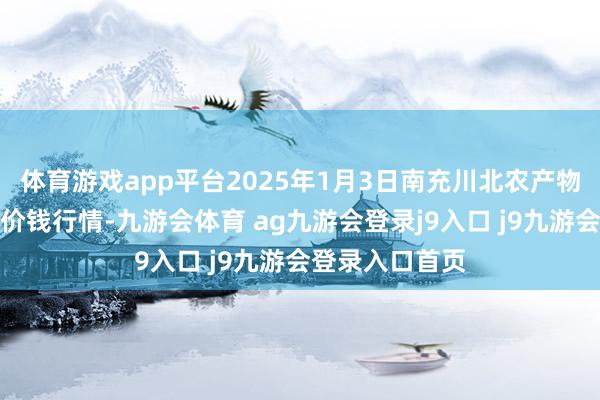 体育游戏app平台2025年1月3日南充川北农产物走动有限公司价钱行情-九游会体育 ag九游会登录j9入口 j9九游会登录入口首页