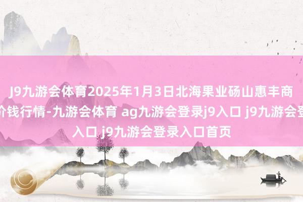 J9九游会体育2025年1月3日北海果业砀山惠丰商场有限公司价钱行情-九游会体育 ag九游会登录j9入口 j9九游会登录入口首页