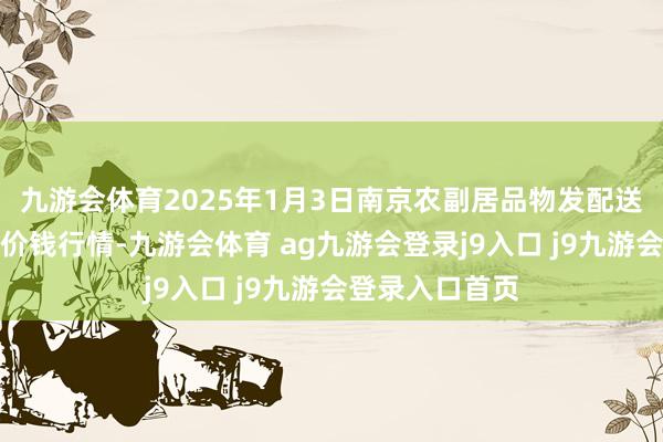 九游会体育2025年1月3日南京农副居品物发配送中心有限公司价钱行情-九游会体育 ag九游会登录j9入口 j9九游会登录入口首页