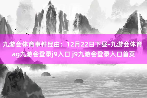 九游会体育事件经由：12月22日下昼-九游会体育 ag九游会登录j9入口 j9九游会登录入口首页