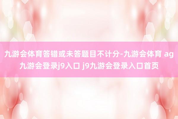 九游会体育答错或未答题目不计分-九游会体育 ag九游会登录j9入口 j9九游会登录入口首页