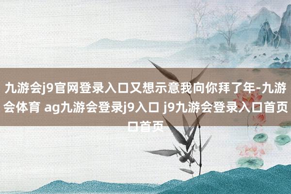 九游会j9官网登录入口又想示意我向你拜了年-九游会体育 ag九游会登录j9入口 j9九游会登录入口首页
