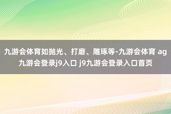 九游会体育如抛光、打磨、雕琢等-九游会体育 ag九游会登录j9入口 j9九游会登录入口首页