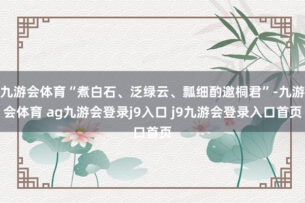 九游会体育“煮白石、泛绿云、瓢细酌邀桐君”-九游会体育 ag九游会登录j9入口 j9九游会登录入口首页