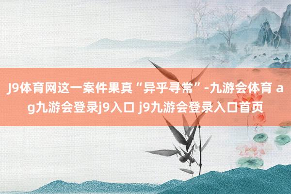 J9体育网这一案件果真“异乎寻常”-九游会体育 ag九游会登录j9入口 j9九游会登录入口首页