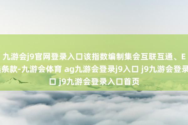 九游会j9官网登录入口该指数编制集会互联互通、ESG等筛选条款-九游会体育 ag九游会登录j9入口 j9九游会登录入口首页