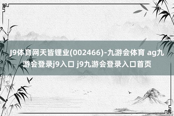 J9体育网天皆锂业(002466)-九游会体育 ag九游会登录j9入口 j9九游会登录入口首页