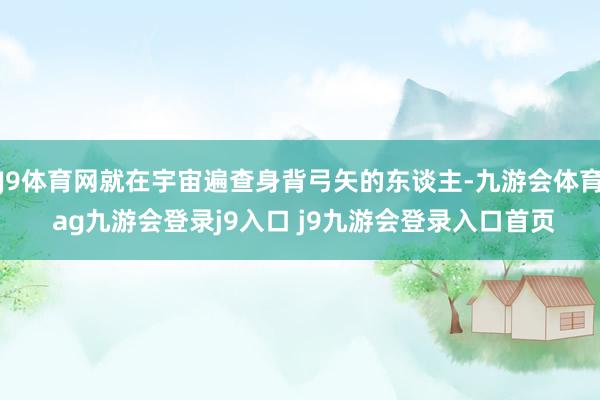 J9体育网就在宇宙遍查身背弓矢的东谈主-九游会体育 ag九游会登录j9入口 j9九游会登录入口首页