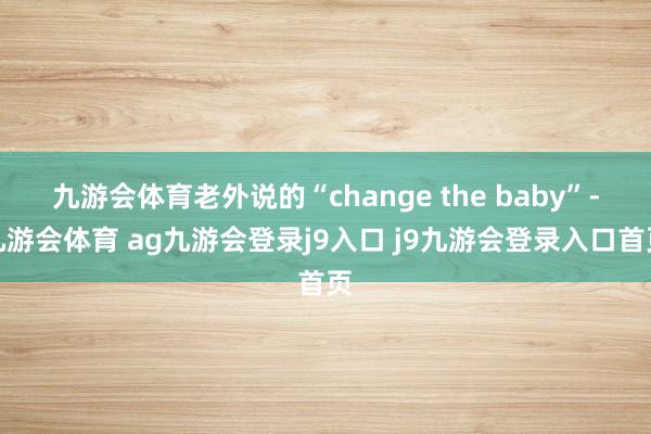 九游会体育老外说的“change the baby”-九游会体育 ag九游会登录j9入口 j9九游会登录入口首页