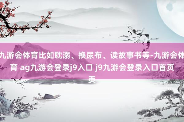 九游会体育比如耽溺、换尿布、读故事书等-九游会体育 ag九游会登录j9入口 j9九游会登录入口首页
