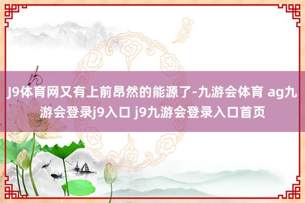 J9体育网又有上前昂然的能源了-九游会体育 ag九游会登录j9入口 j9九游会登录入口首页