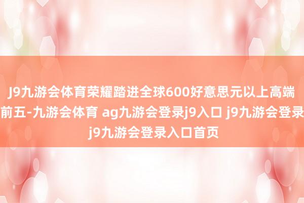 J9九游会体育荣耀踏进全球600好意思元以上高端手机市集前五-九游会体育 ag九游会登录j9入口 j9九游会登录入口首页