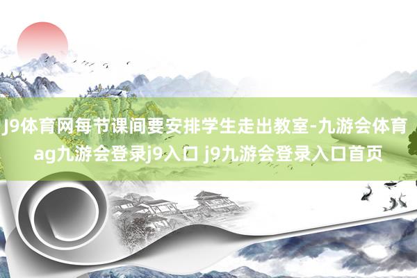 J9体育网每节课间要安排学生走出教室-九游会体育 ag九游会登录j9入口 j9九游会登录入口首页