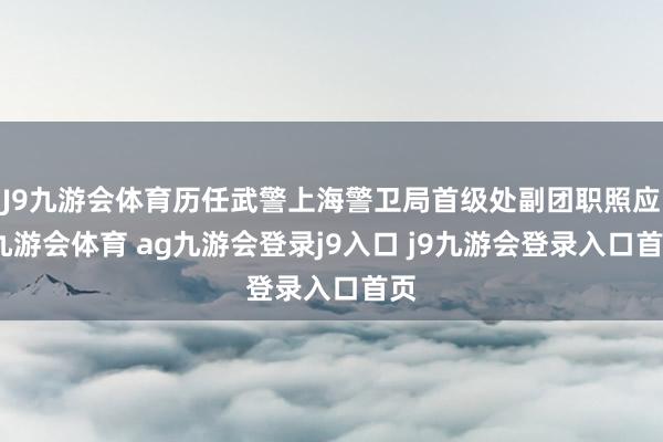 J9九游会体育历任武警上海警卫局首级处副团职照应-九游会体育 ag九游会登录j9入口 j9九游会登录入口首页