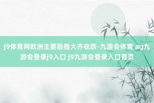 J9体育网欧洲主要股指大齐收跌-九游会体育 ag九游会登录j9入口 j9九游会登录入口首页