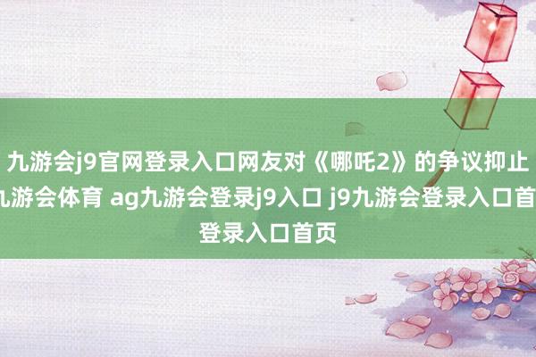 九游会j9官网登录入口网友对《哪吒2》的争议抑止-九游会体育 ag九游会登录j9入口 j9九游会登录入口首页