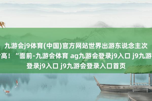 九游会j9体育(中国)官方网站世界出游东说念主次和总破耗再革命高！“面前-九游会体育 ag九游会登录j9入口 j9九游会登录入口首页