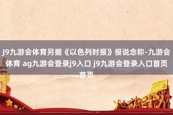 J9九游会体育另据《以色列时报》报说念称-九游会体育 ag九游会登录j9入口 j9九游会登录入口首页