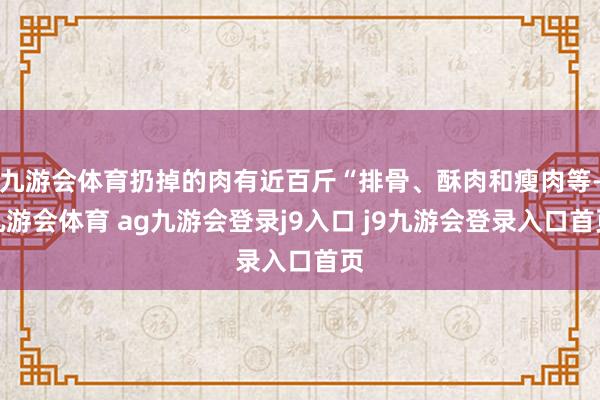 九游会体育扔掉的肉有近百斤“排骨、酥肉和瘦肉等-九游会体育 ag九游会登录j9入口 j9九游会登录入口首页