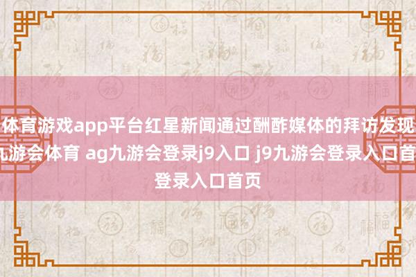 体育游戏app平台红星新闻通过酬酢媒体的拜访发现-九游会体育 ag九游会登录j9入口 j9九游会登录入口首页