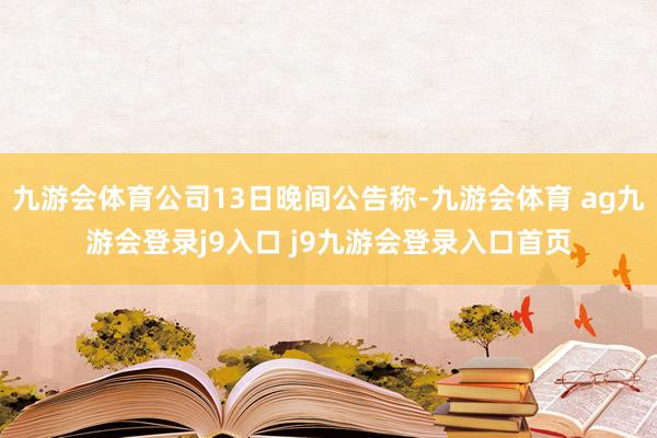 九游会体育公司13日晚间公告称-九游会体育 ag九游会登录j9入口 j9九游会登录入口首页