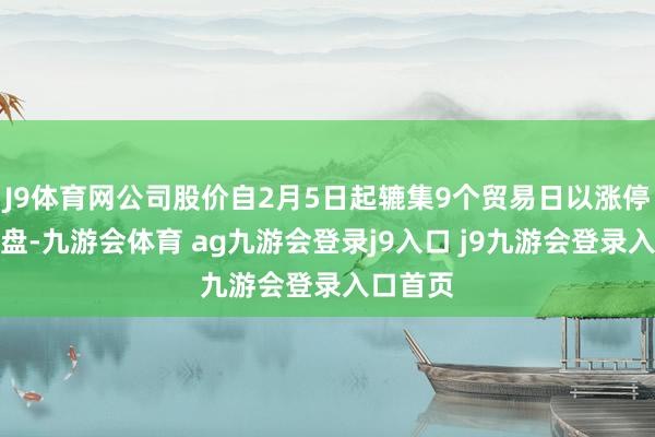 J9体育网公司股价自2月5日起辘集9个贸易日以涨停价钱收盘-九游会体育 ag九游会登录j9入口 j9九游会登录入口首页