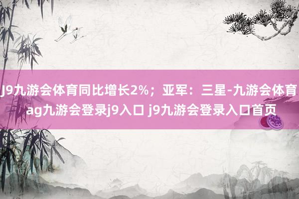 J9九游会体育同比增长2%；亚军：三星-九游会体育 ag九游会登录j9入口 j9九游会登录入口首页