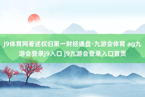 J9体育网著述权归第一财经通盘-九游会体育 ag九游会登录j9入口 j9九游会登录入口首页