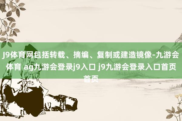 J9体育网包括转载、摘编、复制或建造镜像-九游会体育 ag九游会登录j9入口 j9九游会登录入口首页