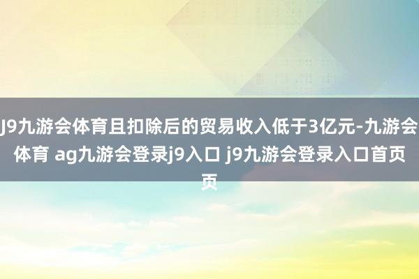 J9九游会体育且扣除后的贸易收入低于3亿元-九游会体育 ag九游会登录j9入口 j9九游会登录入口首页