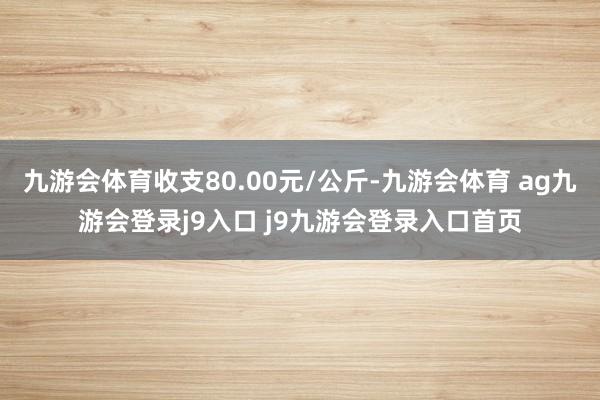 九游会体育收支80.00元/公斤-九游会体育 ag九游会登录j9入口 j9九游会登录入口首页