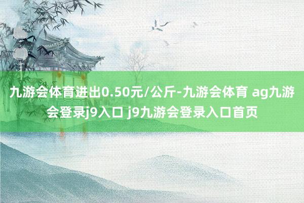 九游会体育进出0.50元/公斤-九游会体育 ag九游会登录j9入口 j9九游会登录入口首页