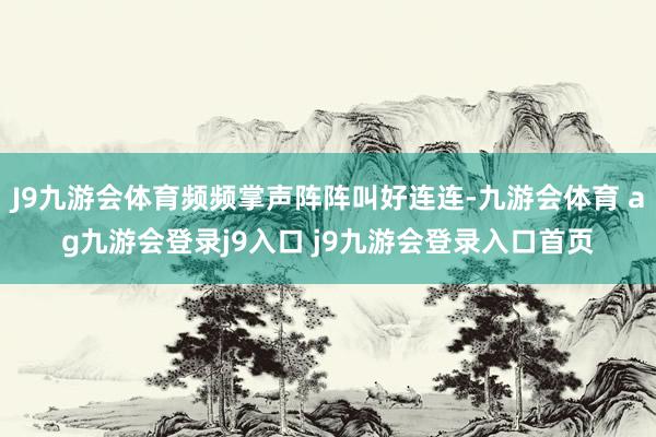J9九游会体育频频掌声阵阵叫好连连-九游会体育 ag九游会登录j9入口 j9九游会登录入口首页