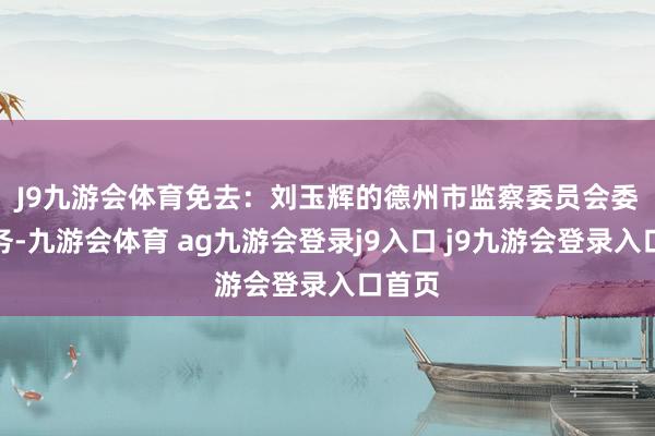 J9九游会体育免去：　　刘玉辉的德州市监察委员会委员职务-九游会体育 ag九游会登录j9入口 j9九游会登录入口首页
