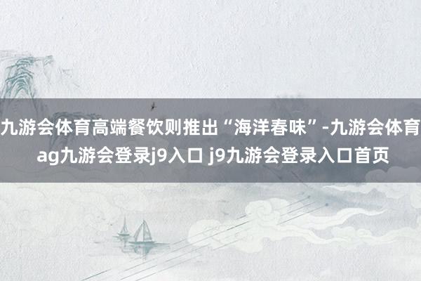 九游会体育高端餐饮则推出“海洋春味”-九游会体育 ag九游会登录j9入口 j9九游会登录入口首页