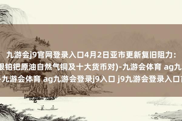 九游会j9官网登录入口4月2日亚市更新复旧阻力：18品种复旧阻力(金银铂钯原油自然气铜及十大货币对)-九游会体育 ag九游会登录j9入口 j9九游会登录入口首页