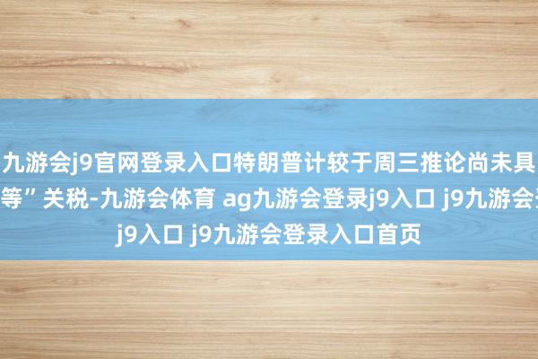 九游会j9官网登录入口特朗普计较于周三推论尚未具体泄漏的“平等”关税-九游会体育 ag九游会登录j9入口 j9九游会登录入口首页