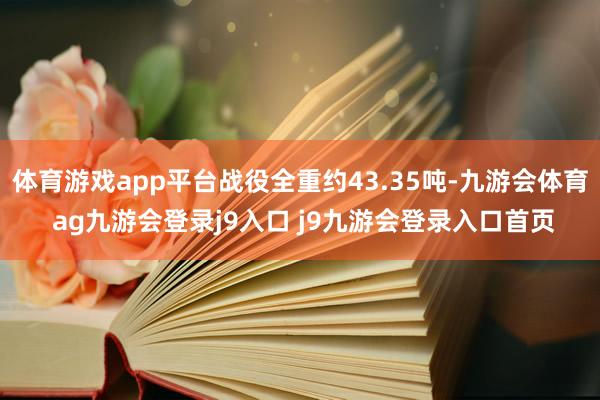 体育游戏app平台战役全重约43.35吨-九游会体育 ag九游会登录j9入口 j9九游会登录入口首页